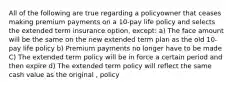 All of the following are true regarding a policyowner that ceases making premium payments on a 10-pay life policy and selects the extended term insurance option, except: a) The face amount will be the same on the new extended term plan as the old 10-pay life policy b) Premium payments no longer have to be made C) The extended term policy will be in force a certain period and then expire d) The extended term policy will reflect the same cash value as the original , policy