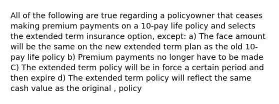 All of the following are true regarding a policyowner that ceases making premium payments on a 10-pay life policy and selects the extended term insurance option, except: a) The face amount will be the same on the new extended term plan as the old 10-pay life policy b) Premium payments no longer have to be made C) The extended term policy will be in force a certain period and then expire d) The extended term policy will reflect the same cash value as the original , policy