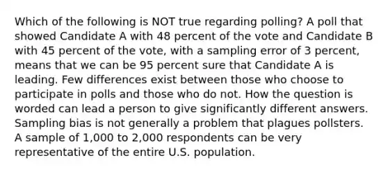 Which of the following is NOT true regarding polling? A poll that showed Candidate A with 48 percent of the vote and Candidate B with 45 percent of the vote, with a sampling error of 3 percent, means that we can be 95 percent sure that Candidate A is leading. Few differences exist between those who choose to participate in polls and those who do not. How the question is worded can lead a person to give significantly different answers. Sampling bias is not generally a problem that plagues pollsters. A sample of 1,000 to 2,000 respondents can be very representative of the entire U.S. population.