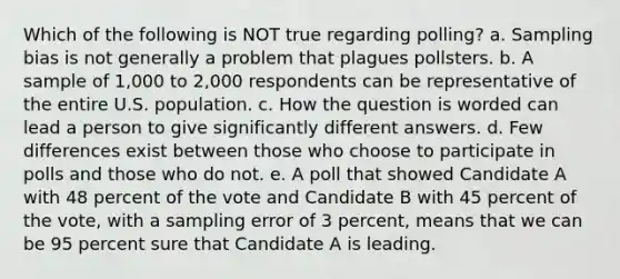 Which of the following is NOT true regarding polling? a. Sampling bias is not generally a problem that plagues pollsters. b. A sample of 1,000 to 2,000 respondents can be representative of the entire U.S. population. c. How the question is worded can lead a person to give significantly different answers. d. Few differences exist between those who choose to participate in polls and those who do not. e. A poll that showed Candidate A with 48 percent of the vote and Candidate B with 45 percent of the vote, with a sampling error of 3 percent, means that we can be 95 percent sure that Candidate A is leading.