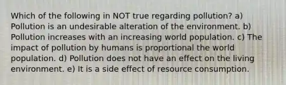 Which of the following in NOT true regarding pollution? a) Pollution is an undesirable alteration of the environment. b) Pollution increases with an increasing world population. c) The impact of pollution by humans is proportional the world population. d) Pollution does not have an effect on the living environment. e) It is a side effect of resource consumption.