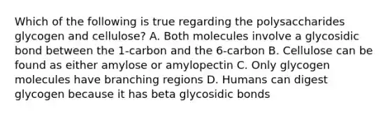 Which of the following is true regarding the polysaccharides glycogen and cellulose? A. Both molecules involve a glycosidic bond between the 1-carbon and the 6-carbon B. Cellulose can be found as either amylose or amylopectin C. Only glycogen molecules have branching regions D. Humans can digest glycogen because it has beta glycosidic bonds