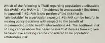 Which of the following is TRUE regarding population attributable risk (PAR)? #1: PAR = 1 - [ (incidence in unexposed) / (incidence in exposed) ] #2: PAR is the portion of the risk that is "attributable" to a particular exposure #3: PAR can be helpful in making policy decisions with respect to the benefit of implementing public health interventions #4: The additional risk of lung cancer above the baseline risk that derives from a given behavior like smoking can be considered to be population attributable risk