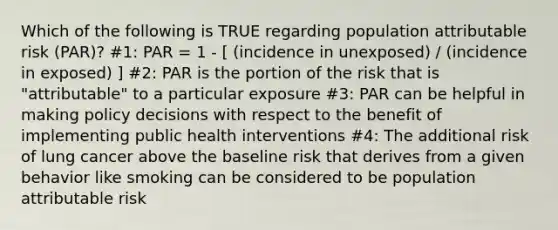 Which of the following is TRUE regarding population attributable risk (PAR)? #1: PAR = 1 - [ (incidence in unexposed) / (incidence in exposed) ] #2: PAR is the portion of the risk that is "attributable" to a particular exposure #3: PAR can be helpful in making policy decisions with respect to the benefit of implementing public health interventions #4: The additional risk of lung cancer above the baseline risk that derives from a given behavior like smoking can be considered to be population attributable risk