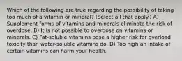 Which of the following are true regarding the possibility of taking too much of a vitamin or mineral? (Select all that apply.) A) Supplement forms of vitamins and minerals eliminate the risk of overdose. B) It is not possible to overdose on vitamins or minerals. C) Fat-soluble vitamins pose a higher risk for overload toxicity than water-soluble vitamins do. D) Too high an intake of certain vitamins can harm your health.