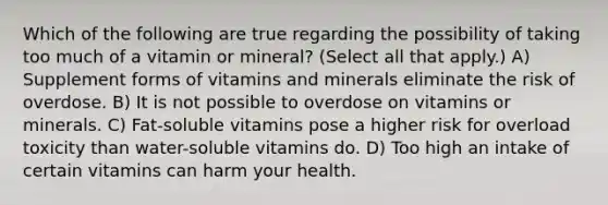 Which of the following are true regarding the possibility of taking too much of a vitamin or mineral? (Select all that apply.) A) Supplement forms of vitamins and minerals eliminate the risk of overdose. B) It is not possible to overdose on vitamins or minerals. C) Fat-soluble vitamins pose a higher risk for overload toxicity than water-soluble vitamins do. D) Too high an intake of certain vitamins can harm your health.