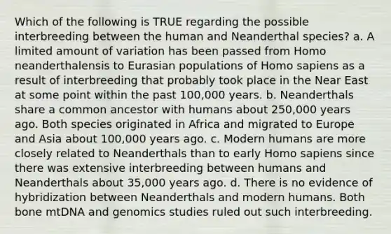 Which of the following is TRUE regarding the possible interbreeding between the human and Neanderthal species? a. A limited amount of variation has been passed from Homo neanderthalensis to Eurasian populations of Homo sapiens as a result of interbreeding that probably took place in the Near East at some point within the past 100,000 years. b. Neanderthals share a common ancestor with humans about 250,000 years ago. Both species originated in Africa and migrated to Europe and Asia about 100,000 years ago. c. Modern humans are more closely related to Neanderthals than to early Homo sapiens since there was extensive interbreeding between humans and Neanderthals about 35,000 years ago. d. There is no evidence of hybridization between Neanderthals and modern humans. Both bone mtDNA and genomics studies ruled out such interbreeding.