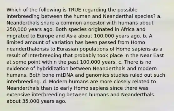 Which of the following is TRUE regarding the possible interbreeding between the human and Neanderthal species? a. Neanderthals share a common ancestor with humans about 250,000 years ago. Both species originated in Africa and migrated to Europe and Asia about 100,000 years ago. b. A limited amount of variation has been passed from Homo neanderthalensis to Eurasian populations of Homo sapiens as a result of interbreeding that probably took place in the Near East at some point within the past 100,000 years. c. There is no evidence of hybridization between Neanderthals and modern humans. Both bone mtDNA and genomics studies ruled out such interbreeding. d. Modern humans are more closely related to Neanderthals than to early Homo sapiens since there was extensive interbreeding between humans and Neanderthals about 35,000 years ago.