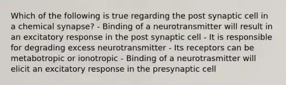 Which of the following is true regarding the post synaptic cell in a chemical synapse? - Binding of a neurotransmitter will result in an excitatory response in the post synaptic cell - It is responsible for degrading excess neurotransmitter - Its receptors can be metabotropic or ionotropic - Binding of a neurotrasmitter will elicit an excitatory response in the presynaptic cell