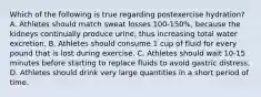 Which of the following is true regarding postexercise hydration? A. Athletes should match sweat losses 100-150%, because the kidneys continually produce urine, thus increasing total water excretion. B. Athletes should consume 1 cup of fluid for every pound that is lost during exercise. C. Athletes should wait 10-15 minutes before starting to replace fluids to avoid gastric distress. D. Athletes should drink very large quantities in a short period of time.