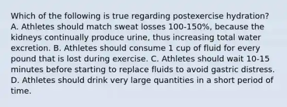 Which of the following is true regarding postexercise hydration? A. Athletes should match sweat losses 100-150%, because the kidneys continually produce urine, thus increasing total water excretion. B. Athletes should consume 1 cup of fluid for every pound that is lost during exercise. C. Athletes should wait 10-15 minutes before starting to replace fluids to avoid gastric distress. D. Athletes should drink very large quantities in a short period of time.