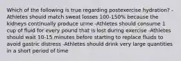 Which of the following is true regarding postexercise hydration? -Athletes should match sweat losses 100-150% because the kidneys continually produce urine -Athletes should consume 1 cup of fluid for every pound that is lost during exercise -Athletes should wait 10-15 minutes before starting to replace fluids to avoid gastric distress -Athletes should drink very large quantities in a short period of time