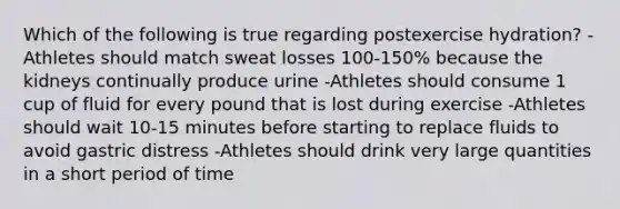 Which of the following is true regarding postexercise hydration? -Athletes should match sweat losses 100-150% because the kidneys continually produce urine -Athletes should consume 1 cup of fluid for every pound that is lost during exercise -Athletes should wait 10-15 minutes before starting to replace fluids to avoid gastric distress -Athletes should drink very large quantities in a short period of time