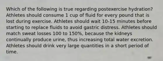 Which of the following is true regarding postexercise hydration? Athletes should consume 1 cup of fluid for every pound that is lost during exercise. Athletes should wait 10-15 minutes before starting to replace fluids to avoid gastric distress. Athletes should match sweat losses 100 to 150%, because the kidneys continually produce urine, thus increasing total water excretion. Athletes should drink very large quantities in a short period of time.