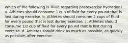 Which of the following is TRUE regarding postexercise hydration? a. Athletes should consume 1 cup of fluid for every pound that is lost during exercise. b. Athletes should consume 2 cups of fluid for every pound that is lost during exercise. c. Athletes should consume 1/2 cup of fluid for every pound that is lost during exercise. d. Athletes should drink as much as possible, as quickly as possible, after exercise.