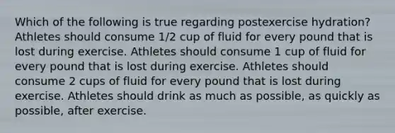 Which of the following is true regarding postexercise hydration? Athletes should consume 1/2 cup of fluid for every pound that is lost during exercise. Athletes should consume 1 cup of fluid for every pound that is lost during exercise. Athletes should consume 2 cups of fluid for every pound that is lost during exercise. Athletes should drink as much as possible, as quickly as possible, after exercise.