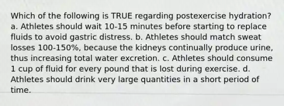 Which of the following is TRUE regarding postexercise hydration? a. Athletes should wait 10-15 minutes before starting to replace fluids to avoid gastric distress. b. Athletes should match sweat losses 100-150%, because the kidneys continually produce urine, thus increasing total water excretion. c. Athletes should consume 1 cup of fluid for every pound that is lost during exercise. d. Athletes should drink very large quantities in a short period of time.