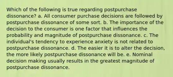 Which of the following is true regarding postpurchase dissonance? a. All consumer purchase decisions are followed by postpurchase dissonance of some sort. b. The importance of the decision to the consumer is one factor that influences the probability and magnitude of postpurchase dissonance. c. The individual's tendency to experience anxiety is not related to postpurchase dissonance. d. The easier it is to alter the decision, the more likely postpurchase dissonance will be. e. Nominal decision making usually results in the greatest magnitude of postpurchase dissonance.