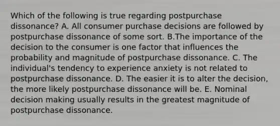 Which of the following is true regarding postpurchase dissonance? A. All consumer purchase decisions are followed by postpurchase dissonance of some sort. B.The importance of the decision to the consumer is one factor that influences the probability and magnitude of postpurchase dissonance. C. The individual's tendency to experience anxiety is not related to postpurchase dissonance. D. The easier it is to alter the decision, the more likely postpurchase dissonance will be. E. Nominal decision making usually results in the greatest magnitude of postpurchase dissonance.