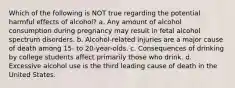 Which of the following is NOT true regarding the potential harmful effects of alcohol? a. Any amount of alcohol consumption during pregnancy may result in fetal alcohol spectrum disorders. b. Alcohol-related injuries are a major cause of death among 15- to 20-year-olds. c. Consequences of drinking by college students affect primarily those who drink. d. Excessive alcohol use is the third leading cause of death in the United States.