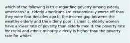 which of the following is true regarding poverty among elderly americans? a. elderly americans are economically worse off than they were four decades ago b. the income gap between the wealthy elderly and the elderly poor is small c. elderly women have a lower rate of poverty than elderly men d. the poverty rate for racial and ethnic minority elderly is higher than the poverty rate for whites