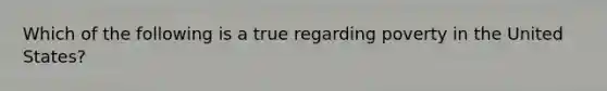 Which of the following is a true regarding poverty in the United States?