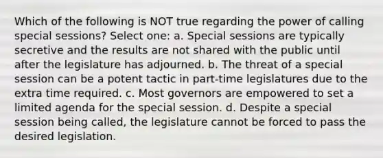 Which of the following is NOT true regarding the power of calling special sessions? Select one: a. Special sessions are typically secretive and the results are not shared with the public until after the legislature has adjourned. b. The threat of a special session can be a potent tactic in part-time legislatures due to the extra time required. c. Most governors are empowered to set a limited agenda for the special session. d. Despite a special session being called, the legislature cannot be forced to pass the desired legislation.