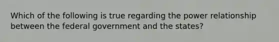 Which of the following is true regarding the power relationship between the federal government and the states?