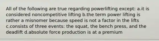 All of the following are true regarding powerlifting except: a.it is considered noncompetitive lifting b.the term power lifting is rather a misnomer because speed is not a factor in the lifts c.consists of three events: the squat, the bench press, and the deadlift d.absolute force production is at a premium