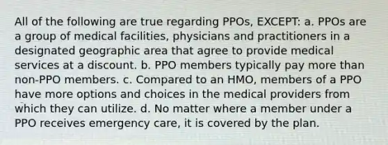 All of the following are true regarding PPOs, EXCEPT: a. PPOs are a group of medical facilities, physicians and practitioners in a designated geographic area that agree to provide medical services at a discount. b. PPO members typically pay more than non-PPO members. c. Compared to an HMO, members of a PPO have more options and choices in the medical providers from which they can utilize. d. No matter where a member under a PPO receives emergency care, it is covered by the plan.