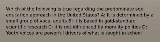 Which of the following is true regarding the predominate sex education approach in the United States? A: It is determined by a small group of vocal adults B: It is based in gold-standard scientific research C: It is not influenced by morality politics D: Youth voices are powerful drivers of what is taught in school