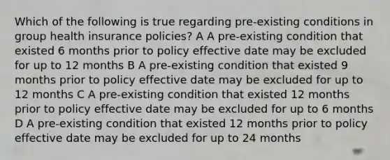 Which of the following is true regarding pre-existing conditions in group health insurance policies? A A pre-existing condition that existed 6 months prior to policy effective date may be excluded for up to 12 months B A pre-existing condition that existed 9 months prior to policy effective date may be excluded for up to 12 months C A pre-existing condition that existed 12 months prior to policy effective date may be excluded for up to 6 months D A pre-existing condition that existed 12 months prior to policy effective date may be excluded for up to 24 months