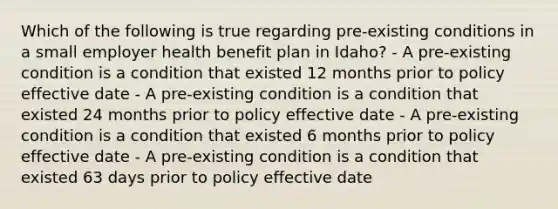 Which of the following is true regarding pre-existing conditions in a small employer health benefit plan in Idaho? - A pre-existing condition is a condition that existed 12 months prior to policy effective date - A pre-existing condition is a condition that existed 24 months prior to policy effective date - A pre-existing condition is a condition that existed 6 months prior to policy effective date - A pre-existing condition is a condition that existed 63 days prior to policy effective date