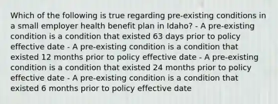 Which of the following is true regarding pre-existing conditions in a small employer health benefit plan in Idaho? - A pre-existing condition is a condition that existed 63 days prior to policy effective date - A pre-existing condition is a condition that existed 12 months prior to policy effective date - A pre-existing condition is a condition that existed 24 months prior to policy effective date - A pre-existing condition is a condition that existed 6 months prior to policy effective date