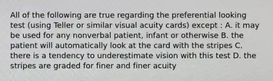 All of the following are true regarding the preferential looking test (using Teller or similar visual acuity cards) except : A. it may be used for any nonverbal patient, infant or otherwise B. the patient will automatically look at the card with the stripes C. there is a tendency to underestimate vision with this test D. the stripes are graded for finer and finer acuity