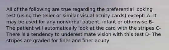 All of the following are true regarding the preferential looking test (using the teller or similar visual acuity cards) except: A- It may be used for any nonverbal patient, infant or otherwise B- The patient will automatically look at the card with the stripes C- There is a tendency to underestimate vision with this test D- The stripes are graded for finer and finer acuity