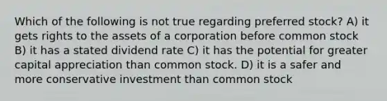 Which of the following is not true regarding preferred stock? A) it gets rights to the assets of a corporation before common stock B) it has a stated dividend rate C) it has the potential for greater capital appreciation than common stock. D) it is a safer and more conservative investment than common stock