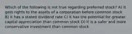 Which of the following is not true regarding preferred stock? A) It gets rights to the assets of a corporation before common stock B) It has a stated dividend rate C) It has the potential for greater capital appreciation than common stock D) It is a safer and more conservative investment than common stock