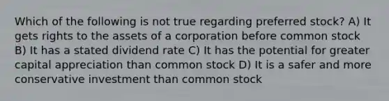 Which of the following is not true regarding preferred stock? A) It gets rights to the assets of a corporation before common stock B) It has a stated dividend rate C) It has the potential for greater capital appreciation than common stock D) It is a safer and more conservative investment than common stock