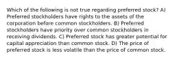 Which of the following is not true regarding preferred stock? A) Preferred stockholders have rights to the assets of the corporation before common stockholders. B) Preferred stockholders have priority over common stockholders in receiving dividends. C) Preferred stock has greater potential for capital appreciation than common stock. D) The price of preferred stock is less volatile than the price of common stock.