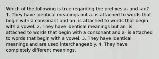 Which of the following is true regarding the prefixes a- and -an? 1. They have identical meanings but a- is attached to words that begin with a consonant and an- is attached to words that begin with a vowel. 2. They have identical meanings but an- is attached to words that begin with a consonant and a- is attached to words that begin with a vowel. 3. They have identical meanings and are used interchangeably. 4. They have completely different meanings.