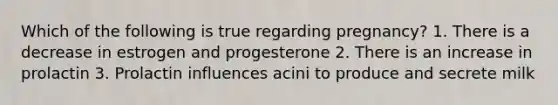 Which of the following is true regarding pregnancy? 1. There is a decrease in estrogen and progesterone 2. There is an increase in prolactin 3. Prolactin influences acini to produce and secrete milk