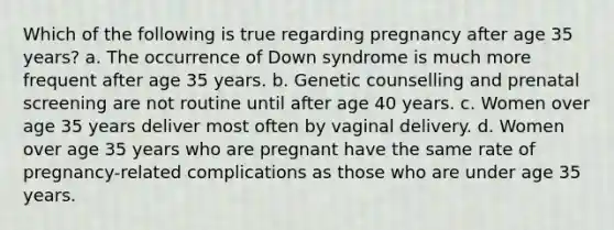 Which of the following is true regarding pregnancy after age 35 years? a. The occurrence of Down syndrome is much more frequent after age 35 years. b. Genetic counselling and prenatal screening are not routine until after age 40 years. c. Women over age 35 years deliver most often by vaginal delivery. d. Women over age 35 years who are pregnant have the same rate of pregnancy-related complications as those who are under age 35 years.