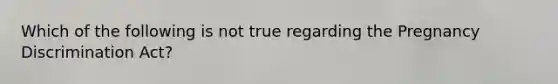 Which of the following is not true regarding the Pregnancy Discrimination Act?
