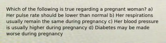 Which of the following is true regarding a pregnant​ woman? a) Her pulse rate should be lower than normal b) Her respirations usually remain the same during pregnancy c) Her blood pressure is usually higher during pregnancy d) Diabetes may be made worse during pregnancy