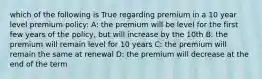 which of the following is True regarding premium in a 10 year level premium policy: A: the premium will be level for the first few years of the policy, but will increase by the 10th B: the premium will remain level for 10 years C: the premium will remain the same at renewal D: the premium will decrease at the end of the term