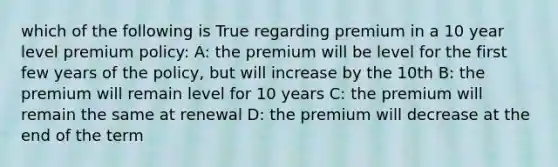 which of the following is True regarding premium in a 10 year level premium policy: A: the premium will be level for the first few years of the policy, but will increase by the 10th B: the premium will remain level for 10 years C: the premium will remain the same at renewal D: the premium will decrease at the end of the term