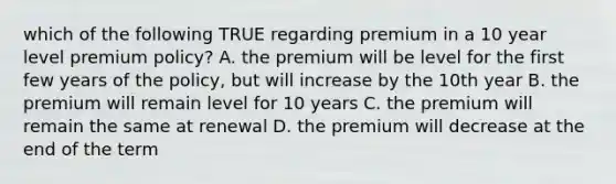 which of the following TRUE regarding premium in a 10 year level premium policy? A. the premium will be level for the first few years of the policy, but will increase by the 10th year B. the premium will remain level for 10 years C. the premium will remain the same at renewal D. the premium will decrease at the end of the term