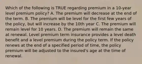 Which of the following is TRUE regarding premium in a 10-year level premium policy? A. The premium will decrease at the end of the term. B. The premium will be level for the first few years of the policy, but will increase by the 10th year C. The premium will remain level for 10 years. D. The premium will remain the same at renewal. Level premium term insurance provides a level death benefit and a level premium during the policy term. If the policy renews at the end of a specified period of time, the policy premium will be adjusted to the insured's age at the time of renewal.