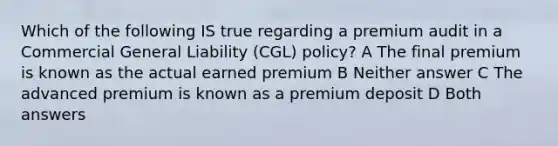 Which of the following IS true regarding a premium audit in a Commercial General Liability (CGL) policy? A The final premium is known as the actual earned premium B Neither answer C The advanced premium is known as a premium deposit D Both answers